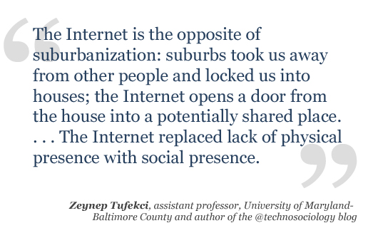  The Internet is the opposite of suburbanization: suburbs took us away from other people and locked us into houses; the Internet opens a door from the house into a potentially shared place.
